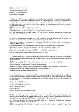 b) Maio, setembro e fevereiro.
c) Abril, setembro e dezembro.
d) Março, agosto e novembro.
e) Fevereiro, abril e julho.
21. Segundo a LRF, constituem requisitos essenciais da responsabilidade na gestão fiscal a instituição,
previsão e efetiva arrecadação de todos os tributos de sua competência. Caso o Ente não promova a
instituição, previsão e arrecadação dos seus impostos, qual a sanção que a lei lhe impõe?
a) Não poderá obter ou conceder garantias. Estará impedido de realizar operações de crédito, inclusive
por antecipação de receita.
b) Não poderá receber Transferências voluntárias.
c) Estará obrigado a divulgar o Relatório de Gestão Fiscal bimestralmente.
d) A LRF não apresenta sanções, caso o Ente não promova a efetiva arrecadação de todos os
impostos de sua competência.
22. A LRF contempla a possibilidade de o Poder Legislativo promover a reestimativa da receita. No
entanto, esta reestimativa só poderá ocorrer em uma situação específica:
a) quando o resultado primário apurado no exercício anterior não tiver correspondido ao estipulado no
Anexo de Metas Fiscais;
b) quando o Ente não tiver, efetivamente, arrecadado todos os impostos de sua competência;
c) quando as despesas com pessoal estiverem acima dos limites estabelecidos em lei;
d) quando houver crescimento negativo do PIB por mais de dois quadrimestres;
e) se for comprovado erro ou omissão de ordem técnica ou legal.
23. Determinado Município instituiu a taxa de manutenção das vias públicas; no entanto, devido à falta
de estrutura da máquina arrecadatória, não conseguiu cobrar nenhum centavo desse tributo. Assinale a
alternativa correta:
a) o Município estará proibido de conceder reajustes salariais aos seus servidores públicos;
b) o Município não poderá receber Transferências voluntárias;
c) o Município deverá promover esforços para aumentar a eficiência da sua máquina arrecadatória;
d) a taxa de manutenção das vias públicas não é considerada tributo;
e) o Município não poderá conceder garantias.
24. Um dos pontos mais importantes da LRF está representado pelos ditames do § 2° do art. 12, que
assim dispõe: O montante previsto para as receitas de operações de crédito não poderá ser superior
ao das despesas de capital constantes do projeto de lei orçamentária. Essa regra é conhecida na
doutrina como:
a) regra de equidade fiscal;
b) regra de limitação de empenho;
c) regra de pay as you go;
d) regra de ouro;
e) regra de estabilização macroeconômica.
25. Caso o ente deseje conceder ou ampliar incentivos ou benefícios, de natureza tributária, que
determine renúncia de receitas, deverá preencher alguns requisitos. Qual dos itens abaixo listados não
corresponde a uma exigência da LRF, para a concessão de renúncia de receita?
a) Provar que publicou, nos prazos estipulados pela lei, o Relatório Resumido de Execução
Orçamentária e o Relatório de Gestão Fiscal.
b) Estar acompanhada de estimativa do impacto orçamentário-financeiro, no exercício em que deva

 