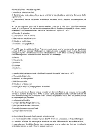 iniciar sua vigência e nos dois seguintes.
c) Atender ao disposto na LDO.
d) Demonstração pelo proponente de que a renúncia foi considerada na estimativa de receita da lei
orçamentária.
e) Demonstração de que não afetará as metas de resultados fiscais, previstas no anexo próprio da
LDO.
26. Um dos requisitos possíveis de serem utilizados, para que o Ente possa conceder benefícios
fiscais, é a utilização de um mecanismo estabelecido na LRF chamado compensação. Qual é, então,
uma medida que não se reveste em medida de compensação, segundo a LRF?
a) Elevação de alíquotas.
b) Ampliação da base de cálculo.
c) Majoração ou criação de tributo.
d) Criação de contribuição.
e) Combate à sonegação fiscal.
27. A LRF trata de matéria de Direito Financeiro, posto que é uma lei complementar que estabelece
normas de finanças públicas voltadas para a responsabilidade na gestão fiscal. A competência dos
Entes para legislar sobre Direito Financeiro está estabelecida no art. 24 da Constituição Federal. Qual
o tipo de competência estabelecido neste dispositivo da Carta Magna?
a) Comum.
b) Concorrente.
c) Residual.
d) Privativa.
e) Exclusiva.
28. Qual dos itens abaixo pode ser considerado renúncia de receita, para fins da LRF?
a) Concessão de garantia.
b) Dispensa de contragarantia.
c) Crédito presumido.
d) Criação de fundo de aval.
e) Prorrogação de prazo para pagamento de imposto.
29. Se um determinado Estado resolve conceder um beneficio fiscal, e faz a devida compensação
através do aumento da alíquota do ICMS, segundo a LRF, esse beneficio só poderá ser efetivado no
início do exercício seguinte, quando se dará a cobrança majorada do tributo. Esta atitude tem guarida
no seguinte princípio de direito:
a) anterioridade tributária;
b) princípio da não afetação da receita;
c) princípio da capacidade contributiva;
d) princípio do devido processo legal;
e) princípio da materialidade.
30. Com relação à renúncia fiscal, assinale a opção correta:
a) os incentivos concedidos antes da vigência da LRF devem ser cancelados, posto que são ilegais;
b) a dispensa de multa, por ser obrigação acessória, não deve ser considerada renúncia de receitas;
c) o parcelamento de débitos fiscais, com a dispensa de juros e multas, não deve ser considerado
renúncia de receitas na parte referente a estes encargos;

 