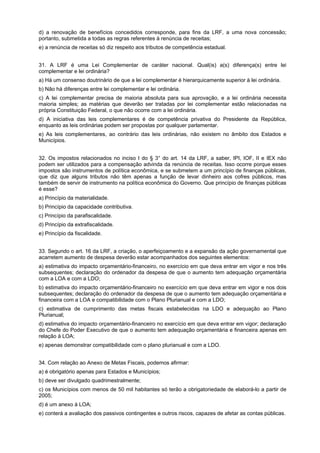 d) a renovação de benefícios concedidos corresponde, para fins da LRF, a uma nova concessão;
portanto, submetida a todas as regras referentes à renúncia de receitas;
e) a renúncia de receitas só diz respeito aos tributos de competência estadual.
31. A LRF é uma Lei Complementar de caráter nacional. Qual(is) a(s) diferença(s) entre lei
complementar e lei ordinária?
a) Há um consenso doutrinário de que a lei complementar é hierarquicamente superior à lei ordinária.
b) Não há diferenças entre lei complementar e lei ordinária.
c) A lei complementar precisa de maioria absoluta para sua aprovação, e a lei ordinária necessita
maioria simples; as matérias que deverão ser tratadas por lei complementar estão relacionadas na
própria Constituição Federal, o que não ocorre com a lei ordinária.
d) A iniciativa das leis complementares é de competência privativa do Presidente da República,
enquanto as leis ordinárias podem ser propostas por qualquer parlamentar.
e) As leis complementares, ao contrário das leis ordinárias, não existem no âmbito dos Estados e
Municípios.
32. Os impostos relacionados no inciso I do § 3° do art. 14 da LRF, a saber, IPI, IOF, II e IEX não
podem ser utilizados para a compensação advinda da renúncia de receitas. Isso ocorre porque esses
impostos são instrumentos de política econômica, e se submetem a um princípio de finanças públicas,
que diz que alguns tributos não têm apenas a função de levar dinheiro aos cofres públicos, mas
também de servir de instrumento na política econômica do Governo. Que princípio de finanças públicas
é esse?
a) Princípio da materialidade.
b) Princípio da capacidade contributiva.
c) Princípio da parafiscalidade.
d) Princípio da extrafiscalidade.
e) Princípio da fiscalidade.
33. Segundo o art. 16 da LRF, a criação, o aperfeiçoamento e a expansão da ação governamental que
acarretem aumento de despesa deverão estar acompanhados dos seguintes elementos:
a) estimativa do impacto orçamentário-financeiro, no exercício em que deva entrar em vigor e nos três
subsequentes; declaração do ordenador da despesa de que o aumento tem adequação orçamentária
com a LOA e com a LDO;
b) estimativa do impacto orçamentário-financeiro no exercício em que deva entrar em vigor e nos dois
subsequentes; declaração do ordenador da despesa de que o aumento tem adequação orçamentária e
financeira com a LOA e compatibilidade com o Plano Plurianual e com a LDO;
c) estimativa de cumprimento das metas fiscais estabelecidas na LDO e adequação ao Plano
Plurianual;
d) estimativa do impacto orçamentário-financeiro no exercício em que deva entrar em vigor; declaração
do Chefe do Poder Executivo de que o aumento tem adequação orçamentária e financeira apenas em
relação à LOA;
e) apenas demonstrar compatibilidade com o plano plurianual e com a LDO.
34. Com relação ao Anexo de Metas Fiscais, podemos afirmar:
a) é obrigatório apenas para Estados e Municípios;
b) deve ser divulgado quadrimestralmente;
c) os Municípios com menos de 50 mil habitantes só terão a obrigatoriedade de elaborá-lo a partir de
2005;
d) é um anexo à LOA;
e) conterá a avaliação dos passivos contingentes e outros riscos, capazes de afetar as contas públicas.

 