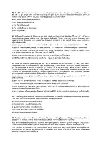 40. A LRF estabelece que as despesas consideradas irrelevantes não serão submetidas aos ditames
do art. 16, que exige uma série de comprovações para que a despesa possa ser realizada. Em qual
instrumento estará definido o que se entende por despesa irrelevante?
a) Na Lei de Diretrizes Orçamentárias.
b) Na Lei Orçamentária Anual.
c) No Plano Plurianual.
d) Na Lei Orgânica do Município.
e) Na própria LRF.
41. O Poder Executivo do Município de Itaitu celebrou Contrato de Gestão (CF, art. 37, § 8º) com
determinada empresa pública, que não recebe do Poder Público qualquer recurso financeiro para
pagamento de despesas com pessoal ou de custeio em geral ou de capital. Neste caso, assinale a
alternativa correta:
a) essa empresa, por não ser empresa controlada dependente, não se submete aos ditames da LRF;
b) por ser uma empresa pública, não se submete à LRF, posto que a lei fala em empresa controlada;
c) por ser empresa controlada que, mesmo não sendo dependente, celebra contrato de gestão com o
ente, deverá submeter-se aos ditames do art. 47 da LRF;
d) essa empresa jamais poderia celebrar contrato de gestão com o Município;
e) não há, no Direito Administrativo brasileiro, a figura do Contrato de Gestão.
42. Uma das maiores preocupações da LRF é a questão do endividamento público. Para tanto,
determinou que o montante previsto para as receitas de operações de crédito não poderá ser superior
ao das despesas de capital constantes do projeto de lei orçamentária. Nesse mesmo sentido, a
Constituição veda a realização de operações de crédito, que excedam às despesas de capital, mas
ressalva as autorizadas, mediante créditos suplementares ou especiais, com finalidade precisa,
aprovadas pela maioria absoluta do Legislativo. Justifica-se o dispositivo:
a) considerando-se o quorum qualificado exigido para matérias de que decorra aumento do nível de
endividamento;
b) para impedir o endividamento com a finalidade de atender a despesas correntes;
c) pois as receitas de capital devem estar vinculadas a despesas de capital;
d) pois é vedado ao Executivo comprometer a utilização de receitas correntes futuras à liquidação de
compromissos anteriores assumidos;
e) em virtude de tal autorização não poder constar da LOA, tendo em vista o princípio da exclusividade.
43. O Relatório Resumido de Execução Orçamentária e o Relatório de Gestão Fiscal, para Municípios
com mais de 50 mil habitantes, serão divulgados, respectivamente:
a) bimestralmente e quadrimestralmente;
b) mensalmente e quadrimestralmente;
c) quadrimestralmente e bimestralmente;
d) no início e no fim do exercício financeiro;
e) bimestralmente e mensalmente.
44. Nos termos da Lei de Responsabilidade Fiscal, a escrituração e consolidação das contas, além de
obedecer às demais normas de contabilidade pública, deverão observar o seguinte:
a) a disponibilidade orçamentária constará de registro próprio, de modo que as dotações vinculadas a
órgão, fundo ou despesa obrigatória fiquem identificadas e escrituradas de forma individualizada;
b) a despesa e a assunção de compromissos serão registradas, segundo o regime de competência,
apurando-se, em caráter complementar, o resultado dos fluxos financeiros que serão registrados
segundo o regime de competência;

 