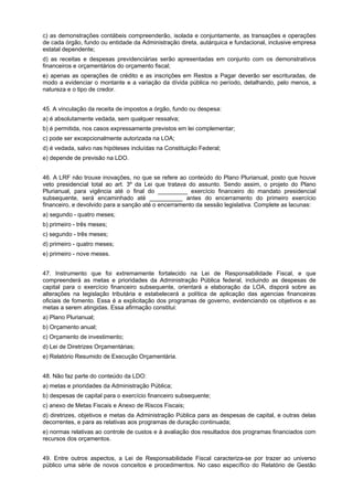 c) as demonstrações contábeis compreenderão, isolada e conjuntamente, as transações e operações
de cada órgão, fundo ou entidade da Administração direta, autárquica e fundacional, inclusive empresa
estatal dependente;
d) as receitas e despesas previdenciárias serão apresentadas em conjunto com os demonstrativos
financeiros e orçamentários do orçamento fiscal;
e) apenas as operações de crédito e as inscrições em Restos a Pagar deverão ser escrituradas, de
modo a evidenciar o montante e a variação da dívida pública no período, detalhando, pelo menos, a
natureza e o tipo de credor.
45. A vinculação da receita de impostos a órgão, fundo ou despesa:
a) é absolutamente vedada, sem qualquer ressalva;
b) é permitida, nos casos expressamente previstos em lei complementar;
c) pode ser excepcionalmente autorizada na LOA;
d) é vedada, salvo nas hipóteses incluídas na Constituição Federal;
e) depende de previsão na LDO.
46. A LRF não trouxe inovações, no que se refere ao conteúdo do Plano Plurianual, posto que houve
veto presidencial total ao art. 3º da Lei que tratava do assunto. Sendo assim, o projeto do Plano
Plurianual, para vigência até o final do _________ exercício financeiro do mandato presidencial
subsequente, será encaminhado até __________ antes do encerramento do primeiro exercício
financeiro, e devolvido para a sanção até o encerramento da sessão legislativa. Complete as lacunas:
a) segundo - quatro meses;
b) primeiro - três meses;
c) segundo - três meses;
d) primeiro - quatro meses;
e) primeiro - nove meses.
47. Instrumento que foi extremamente fortalecido na Lei de Responsabilidade Fiscal, e que
compreenderá as metas e prioridades da Administração Pública federal, incluindo as despesas de
capital para o exercício financeiro subsequente, orientará a elaboração da LOA, disporá sobre as
alterações na legislação tributária e estabelecerá a política de aplicação das agencias financeiras
oficiais de fomento. Essa é a explicitação dos programas de governo, evidenciando os objetivos e as
metas a serem atingidas. Essa afirmação constitui:
a) Plano Plurianual;
b) Orçamento anual;
c) Orçamento de investimento;
d) Lei de Diretrizes Orçamentárias;
e) Relatório Resumido de Execução Orçamentária.
48. Não faz parte do conteúdo da LDO:
a) metas e prioridades da Administração Pública;
b) despesas de capital para o exercício financeiro subsequente;
c) anexo de Metas Fiscais e Anexo de Riscos Fiscais;
d) diretrizes, objetivos e metas da Administração Pública para as despesas de capital, e outras delas
decorrentes, e para as relativas aos programas de duração continuada;
e) normas relativas ao controle de custos e à avaliação dos resultados dos programas financiados com
recursos dos orçamentos.
49. Entre outros aspectos, a Lei de Responsabilidade Fiscal caracteriza-se por trazer ao universo
público uma série de novos conceitos e procedimentos. No caso específico do Relatório de Gestão

 