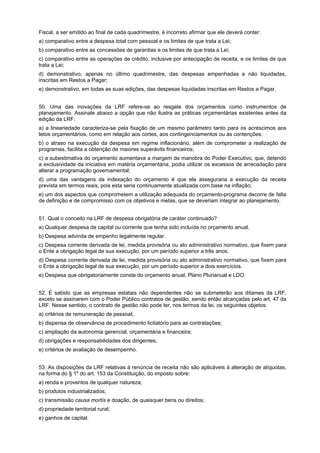 Fiscal, a ser emitido ao final de cada quadrimestre, é incorreto afirmar que ele deverá conter:
a) comparativo entre a despesa total com pessoal e os limites de que trata a Lei;
b) comparativo entre as concessões de garantias e os limites de que trata a Lei;
c) comparativo entre as operações de crédito, inclusive por antecipação de receita, e os limites de que
trata a Lei;
d) demonstrativo, apenas no último quadrimestre, das despesas empenhadas e não liquidadas,
inscritas em Restos a Pagar;
e) demonstrativo, em todas as suas edições, das despesas liquidadas inscritas em Restos a Pagar.
50. Uma das inovações da LRF refere-se ao resgate dos orçamentos como instrumentos de
planejamento. Assinale abaixo a opção que não ilustra as práticas orçamentárias existentes antes da
edição da LRF:
a) a lineariedade caracteriza-se pela fixação de um mesmo parâmetro tanto para os acréscimos aos
tetos orçamentários, como em relação aos cortes, aos contingenciamentos ou às contenções;
b) o atraso na execução da despesa em regime inflacionário, além de comprometer a realização de
programas, facilita a obtenção de maiores superávits financeiros;
c) a subestimativa do orçamento aumentava a margem de manobra do Poder Executivo, que, detendo
a exclusividade da iniciativa em matéria orçamentária, podia utilizar os excessos de arrecadação para
alterar a programação governamental;
d) uma das vantagens da indexação do orçamento é que ela asseguraria a execução da receita
prevista em termos reais, pois esta seria continuamente atualizada com base na inflação;
e) um dos aspectos que comprometem a utilização adequada do orçamento-programa decorre de falta
de definição e de compromisso com os objetivos e metas, que se deveriam integrar ao planejamento.
51. Qual o conceito na LRF de despesa obrigatória de caráter continuado?
a) Qualquer despesa de capital ou corrente que tenha sido incluída no orçamento anual.
b) Despesa advinda de empenho legalmente regular.
c) Despesa corrente derivada de lei, medida provisória ou ato administrativo normativo, que fixem para
o Ente a obrigação legal de sua execução, por um período superior a três anos.
d) Despesa corrente derivada de lei, medida provisória ou ato administrativo normativo, que fixem para
o Ente a obrigação legal de sua execução, por um período superior a dois exercícios.
e) Despesa que obrigatoriamente conste do orçamento anual, Plano Plurianual e LDO.
52. É sabido que as empresas estatais não dependentes não se submeterão aos ditames da LRF,
exceto se assinarem com o Poder Público contratos de gestão, sendo então alcançadas pelo art. 47 da
LRF. Nesse sentido, o contrato de gestão não pode ter, nos termos da lei, os seguintes objetos:
a) critérios de remuneração de pessoal;
b) dispensa de observância de procedimento licitatório para as contratações;
c) ampliação da autonomia gerencial, orçamentária e financeira;
d) obrigações e responsabilidades dos dirigentes;
e) critérios de avaliação de desempenho.
53. As disposições da LRF relativas à renúncia de receita não são aplicáveis à alteração de alíquotas,
na forma do § 1º do art. 153 da Constituição, do imposto sobre:
a) renda e proventos de qualquer natureza;
b) produtos industrializados;
c) transmissão causa mortis e doação, de quaisquer bens ou direitos;
d) propriedade territorial rural;
e) ganhos de capital.

 