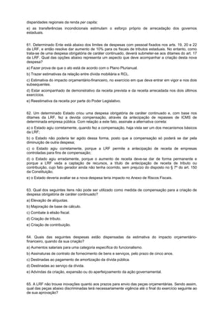 disparidades regionais da renda per capita;
e) as transferências incondicionais estimulam o esforço próprio de arrecadação dos governos
estaduais.
61. Determinado Ente está abaixo dos limites de despesas com pessoal fixados nos arts. 19, 20 e 22
da LRF, e então resolve dar aumento de 10% para os fiscais de tributos estaduais. No entanto, como
trata-se de uma despesa obrigatória de caráter continuado, deverá submeter-se aos ditames do art. 17
da LRF. Qual das opções abaixo representa um aspecto que deve acompanhar a criação desta nova
despesa?
a) Fazer prova de que o ato está de acordo com o Plano Plurianual.
b) Trazer estimativas da relação entre dívida mobiliária e RCL.
c) Estimativa do impacto orçamentário-financeiro, no exercício em que deva entrar em vigor e nos dois
subsequentes.
d) Estar acompanhado de demonstrativo da receita prevista e da receita arrecadada nos dois últimos
exercícios.
e) Reestimativa da receita por parte do Poder Legislativo.
62. Um determinado Estado criou uma despesa obrigatória de caráter continuado e, com base nos
ditames da LRF, fez a devida compensação, através da antecipação de repasses de ICMS de
determinada empresa pública. Com relação a este fato, assinale a alternativa correta:
a) o Estado agiu corretamente, quando fez a compensação, haja vista ser um dos mecanismos básicos
da LRF;
b) o Estado não poderia ter agido dessa forma, posto que a compensação só poderá se dar pela
diminuição de outra despesa;
c) o Estado agiu corretamente, porque a LRF permite a antecipação de receita de empresas
controladas para fins de compensação;
d) o Estado agiu erradamente, porque o aumento de receita deve-se dar de forma permanente e
porque a LRF veda a captação de recursos, a título de antecipação de receita de tributo ou
contribuição, cujo fato gerador ainda não tenha ocorrido, sem prejuízo do disposto no § 7º do art. 150
da Constituição;
e) o Estado deveria avaliar se a nova despesa teria impacto no Anexo de Riscos Fiscais.
63. Qual dos seguintes itens não pode ser utilizado como medida de compensação para a criação de
despesa obrigatória de caráter continuado?
a) Elevação de alíquotas.
b) Majoração de base de cálculo.
c) Combate à elisão fiscal.
d) Criação de tributo.
e) Criação de contribuição.
64. Quais das seguintes despesas estão dispensadas da estimativa do impacto orçamentáriofinanceiro, quando da sua criação?
a) Aumentos salariais para uma categoria específica do funcionalismo.
b) Assinaturas de contrato de fornecimento de bens e serviços, pelo prazo de cinco anos.
c) Destinadas ao pagamento de amortização da dívida pública.
d) Destinadas ao serviço da dívida.
e) Advindas da criação, expansão ou do aperfeiçoamento da ação governamental.
65. A LRF não trouxe inovações quanto aos prazos para envio das peças orçamentárias. Sendo assim,
qual das peças abaixo discriminadas terá necessariamente vigência até o final do exercício seguinte ao
de sua aprovação?

 