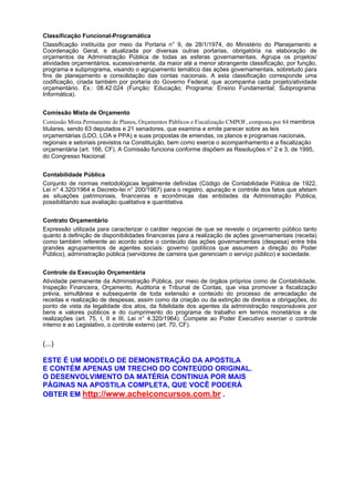 Classificação Funcional-Programática
Classificação instituída por meio da Portaria n° 9, de 28/1/1974, do Ministério do Planejamento e
Coordenação Geral, e atualizada por diversas outras portarias, obrigatória na elaboração de
orçamentos da Administração Pública de todas as esferas governamentais. Agrupa os projetos/
atividades orçamentários, sucessivamente, da maior até a menor abrangente classificação, por função,
programa e subprograma, visando o agrupamento temático das ações governamentais, sobretudo para
fins de planejamento e consolidação das contas nacionais. A esta classificação corresponde uma
codificação, criada também por portaria do Governo Federal, que acompanha cada projeto/atividade
orçamentário. Ex.: 08.42.024 (Função: Educação; Programa: Ensino Fundamental; Subprograma:
Informática).
Comissão Mista de Orçamento
Comissão Mista Permanente de Planos, Orçamentos Públicos e Fiscalização CMPOF, composta por 84 membros
titulares, sendo 63 deputados e 21 senadores, que examina e emite parecer sobre as leis
orçamentárias (LDO, LOA e PPA) e suas propostas de emendas, os planos e programas nacionais,
regionais e setoriais previstos na Constituição, bem como exerce o acompanhamento e a fiscalização
orçamentária (art. 166, CF). A Comissão funciona conforme dispõem as Resoluções n° 2 e 3, de 1995,
do Congresso Nacional.
Contabilidade Pública
Conjunto de normas metodológicas legalmente definidas (Código de Contabilidade Pública de 1922,
Lei n° 4.320/1964 e Decreto-lei n° 200/1967) para o registro, apuração e controle dos fatos que afetam
as situações patrimoniais, financeiras e econômicas das entidades da Administração Pública,
possibilitando sua avaliação qualitativa e quantitativa.
Contrato Orçamentário
Expressão utilizada para caracterizar o caráter negociai de que se reveste o orçamento público tanto
quanto à definição de disponibilidades financeiras para a realização de ações governamentais (receita)
como também referente ao acordo sobre o conteúdo das ações governamentais (despesa) entre três
grandes agrupamentos de agentes sociais: governo (políticos que assumem a direção do Poder
Público), administração pública (servidores de carreira que gerenciam o serviço público) e sociedade.
Controle da Execução Orçamentária
Atividade permanente da Administração Pública, por meio de órgãos próprios como de Contabilidade,
Inspeção Financeira, Orçamento, Auditoria e Tribunal de Contas, que visa promover a fiscalização
prévia, simultânea e subsequente de toda extensão e conteúdo do processo de arrecadação de
receitas e realização de despesas, assim como da criação ou da extinção de direitos e obrigações, do
ponto de vista da legalidade dos atos, da fidelidade dos agentes da administração responsáveis por
bens e valores públicos e do cumprimento do programa de trabalho em termos monetários e de
realizações (art. 75, I, II e III, Lei n° 4.320/1964). Compete ao Poder Executivo exercer o controle
interno e ao Legislativo, o controle externo (art. 70, CF).

(...)
ESTE É UM MODELO DE DEMONSTRAÇÃO DA APOSTILA
E CONTÉM APENAS UM TRECHO DO CONTEÚDO ORIGINAL.
O DESENVOLVIMENTO DA MATÉRIA CONTINUA POR MAIS
PÁGINAS NA APOSTILA COMPLETA, QUE VOCÊ PODERÁ
OBTER EM http://www.acheiconcursos.com.br .

 
