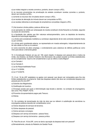 a) as multas integram a receita corrente e, portanto, devem compor a RCL;
b) os recursos provenientes da privatização de estatais constituem receitas correntes e, portanto,
devem ser incluídos na RCL;
c) somente os recursos não vinculados devem compor a RCL;
d) as receitas de alienação de imóveis devem ser computadas na RCL;
e) as receitas referentes à amortização de empréstimos concedidas integram a RCL.
71) No tocante à dívida pública, pode-se afirmar que:
a) as operações de crédito por antecipação de receita constituem dívida flutuante ou fundada, segundo
os prazos de vencimento;
b) a liquidação dos valores que têm natureza extraorçamentária, como os depósitos de terceiros,
depende de autorização legislativa;
c) a dívida será considerada mobiliária ou contratual, dependendo de ter sido contraída mediante títulos
ou por contrato;
d) a dívida será considerada externa, se representada em moeda estrangeira, independentemente de
ter sido obtida no País ou no exterior;
e) numa economia de pleno emprego, o endividamento para cobertura de déficits justifica-se como
meio para elevar a demanda global.
72. A Constituição Federal, em seu art. 169, assim dispõe: A despesa com pessoal ativo e inativo da
União, dos Estados, do Distrito Federal e dos Municípios não poderá exceder os limites estabelecidos
em lei complementar. Qual é a lei complementar a que se refere a Carta Magna?
a) Lei Camata I.
b) Lei Camata II.
c) Lei de Responsabilidade Fiscal.
d) Lei nº 4.320/64.
e) Lei nº 6.404/76.
73. O art. 18 da LRF estabelece os gastos com pessoal, que devem ser computados para fins dos
limites estabelecidos na própria lei. Qual das despesas abaixo não deve ser considerada despesa com
pessoal para fins da LRF?
a) Subsídio dos Magistrados.
b) Gratificação de Incentivo.
c) Encargos sociais aos quais a Administração seja levada a atender, na condição de empregadora,
tais como: PIS, PASEP, FGTS.
d) Proventos da aposentadoria pagos pelo Tesouro.
e) Diárias.
74. Os contratos de terceirização de mão de obra que se referem à substituição de servidores ou
empregados públicos deverão ser contabilizados como:
a) Outras despesas de serviços de terceiros;
b) Outras despesas de pessoal;
c) Outros serviços e encargos;
d) Despesa com serviço de terceiros - pessoa física;
e) Despesa com serviço de terceiros - pessoa jurídica.
75. Para fins do art. 18 da LRF, como se dará a apuração da despesa total com pessoal?
a) Bimestralmente, através do Relatório de Gestão Fiscal.

 