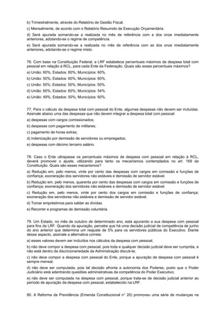 b) Trimestralmente, através do Relatório de Gestão Fiscal.
c) Mensalmente, de acordo com o Relatório Resumido de Execução Orçamentária.
d) Será apurada somando-se a realizada no mês de referência com a dos onze imediatamente
anteriores, adotando-se o regime de competência.
e) Será apurada somando-se a realizada no mês de referência com as dos onze imediatamente
anteriores, adotando-se o regime misto.
76. Com base na Constituição Federal, a LRF estabelece percentuais máximos de despesa total com
pessoal em relação à RCL, para cada Ente da Federação. Quais são esses percentuais máximos?
a) União: 60%; Estados: 60%; Municípios: 60%.
b) União: 50%; Estados: 60%; Municípios: 60%.
c) União: 50%; Estados: 50%; Municípios: 50%.
d) União: 60%; Estados: 60%; Municípios: 54%.
e) União: 49%; Estados: 50%; Municípios: 60%.
77. Para o cálculo da despesa total com pessoal do Ente, algumas despesas não devem ser incluídas.
Assinale abaixo uma das despesas que não devem integrar a despesa total com pessoal:
a) despesas com cargos comissionados;
b) despesas com pagamento de militares;
c) pagamento de horas extras;
d) indenização por demissão de servidores ou empregados;
e) despesas com décimo terceiro salário.
78. Caso o Ente ultrapasse os percentuais máximos de despesa com pessoal em relação à RCL,
deverá promover o ajuste, utilizando para tanto os mecanismos contemplados no art. 169 da
Constituição. Quais são esses mecanismos?
a) Redução em, pelo menos, vinte por cento das despesas com cargos em comissão e funções de
confiança; exoneração dos servidores não estáveis e demissão de servidor estável.
b) Redução em, pelo menos, quarenta por cento das despesas com cargos em comissão e funções de
confiança; exoneração dos servidores não estáveis e demissão de servidor estável.
c) Redução em, pelo menos, vinte por cento dos cargos em comissão e funções de confiança;
exoneração dos servidores não estáveis e demissão de servidor estável.
d) Tomar empréstimos para saldar as dívidas.
e) Recorrer a programas de demissão voluntária.
79. Um Estado, no mês de outubro de determinado ano, está apurando a sua despesa com pessoal
para fins da LRF. Quando da apuração, percebe que há uma decisão judicial de competência de junho
do ano anterior que determina um reajuste de 5% para os servidores públicos do Executivo. Diante
desse aspecto, assinale a alternativa correta:
a) esses valores devem ser incluídos nos cálculos da despesa com pessoal;
b) não deve compor a despesa com pessoal, pois toda e qualquer decisão judicial deve ser cumprida, e
não está dentro da discricionariedade da Administração discuti-la;
c) não deve compor a despesa com pessoal do Ente, porque a apuração de despesa com pessoal é
sempre mensal;
d) não deve ser computada, pois tal decisão afronta a autonomia dos Poderes, posto que o Poder
Judiciário está adentrando questões administrativas da competência do Poder Executivo;
e) não deve ser computada na despesa com pessoal, porque trata-se de decisão judicial anterior ao
período de apuração da despesa com pessoal, estabelecido na LRF.
80. A Reforma da Previdência (Emenda Constitucional n° 20) promoveu uma série de mudanças na

 