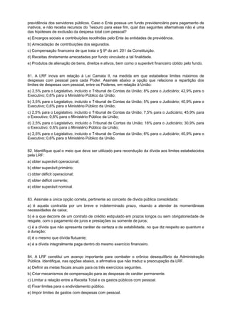 previdência dos servidores públicos. Caso o Ente possua um fundo previdenciário para pagamento de
inativos, e não receba recursos do Tesouro para esse fim, qual das seguintes alternativas não é uma
das hipóteses de exclusão da despesa total com pessoal?
a) Encargos sociais e contribuições recolhidas pelo Ente às entidades de previdência.
b) Arrecadação de contribuições dos segurados.
c) Compensação financeira de que trata o § 9º do art. 201 da Constituição.
d) Receitas diretamente arrecadadas por fundo vinculado a tal finalidade.
e) Produtos de alienação de bens, direitos e ativos, bem como o superávit financeiro obtido pelo fundo.
81. A LRF inova em relação à Lei Camata II, na medida em que estabelece limites máximos de
despesas com pessoal para cada Poder. Assinale abaixo a opção que relaciona a repartição dos
limites de despesas com pessoal, entre os Poderes, em relação à União:
a) 2,5% para o Legislativo, incluído o Tribunal de Contas da União; 8% para o Judiciário; 42,9% para o
Executivo; 0,6% para o Ministério Público da União;
b) 3,5% para o Legislativo, incluído o Tribunal de Contas da União; 5% para o Judiciário; 40,9% para o
Executivo; 0,6% para o Ministério Público da União;
c) 2,5% para o Legislativo, incluído o Tribunal de Contas da União; 7,5% para o Judiciário; 45,9% para
o Executivo; 0,6% para o Ministério Público da União;
d) 2,5% para o Legislativo, incluído o Tribunal de Contas da União; 16% para o Judiciário; 30,9% para
o Executivo; 0,6% para o Ministério Público da União;
e) 2,5% para o Legislativo, incluído o Tribunal de Contas da União; 6% para o Judiciário; 40,9% para o
Executivo; 0,6% para o Ministério Público da União.
82. Identifique qual o meio que deve ser utilizado para recondução da dívida aos limites estabelecidos
pela LRF:
a) obter superávit operacional;
b) obter superávit primário;
c) obter déficit operacional;
d) obter déficit corrente;
e) obter superávit nominal.
83. Assinale a única opção correta, pertinente ao conceito de divida pública consolidada:
a) é aquela contraída por um breve e indeterminado prazo, visando a atender às momentâneas
necessidades de caixa;
b) é a que decorre de um contrato de crédito estipulado em prazos longos ou sem obrigatoriedade de
resgate, com o pagamento de juros e prestações ou somente de juros;
c) é a dívida que não apresenta caráter de certeza e de estabilidade, no que diz respeito ao quantum e
à duração;
d) é o mesmo que dívida flutuante;
e) é a dívida integralmente paga dentro do mesmo exercício financeiro.
84. A LRF constitui um avanço importante para combater o crônico desequilíbrio da Administração
Pública. Identifique, nas opções abaixo, a afirmativa que não traduz a preocupação da LRF.
a) Definir as metas fiscais anuais para os três exercícios seguintes.
b) Criar mecanismos de compensação para as despesas de caráter permanente.
c) Limitar a relação entre a Receita Total e os gastos públicos com pessoal.
d) Fixar limites para o endividamento público.
e) Impor limites de gastos com despesas com pessoal.

 