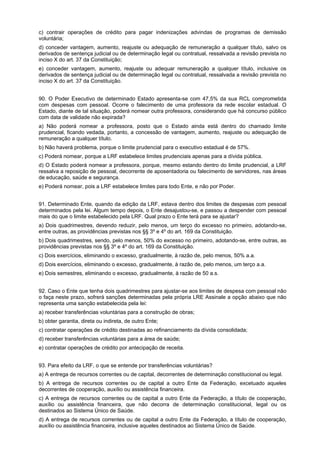 c) contrair operações de crédito para pagar indenizações advindas de programas de demissão
voluntária;
d) conceder vantagem, aumento, reajuste ou adequação de remuneração a qualquer título, salvo os
derivados de sentença judicial ou de determinação legal ou contratual, ressalvada a revisão prevista no
inciso X do art. 37 da Constituição;
e) conceder vantagem, aumento, reajuste ou adequar remuneração a qualquer título, inclusive os
derivados de sentença judicial ou de determinação legal ou contratual, ressalvada a revisão prevista no
inciso X do art. 37 da Constituição.
90. O Poder Executivo de determinado Estado apresenta-se com 47,5% da sua RCL comprometida
com despesas com pessoal. Ocorre o falecimento de uma professora da rede escolar estadual. O
Estado, diante de tal situação, poderá nomear outra professora, considerando que há concurso público
com data de validade não expirada?
a) Não poderá nomear a professora, posto que o Estado ainda está dentro do chamado limite
prudencial, ficando vedada, portanto, a concessão de vantagem, aumento, reajuste ou adequação de
remuneração a qualquer título.
b) Não haverá problema, porque o limite prudencial para o executivo estadual é de 57%.
c) Poderá nomear, porque a LRF estabelece limites prudenciais apenas para a dívida pública.
d) O Estado poderá nomear a professora, porque, mesmo estando dentro do limite prudencial, a LRF
ressalva a reposição de pessoal, decorrente de aposentadoria ou falecimento de servidores, nas áreas
de educação, saúde e segurança.
e) Poderá nomear, pois a LRF estabelece limites para todo Ente, e não por Poder.
91. Determinado Ente, quando da edição da LRF, estava dentro dos limites de despesas com pessoal
determinados pela lei. Algum tempo depois, o Ente desajustou-se, e passou a despender com pessoal
mais do que o limite estabelecido pela LRF. Qual prazo o Ente terá para se ajustar?
a) Dois quadrimestres, devendo reduzir, pelo menos, um terço do excesso no primeiro, adotando-se,
entre outras, as providências previstas nos §§ 3º e 4º do art. 169 da Constituição.
b) Dois quadrimestres, sendo, pelo menos, 50% do excesso no primeiro, adotando-se, entre outras, as
providências previstas nos §§ 3º e 4º do art. 169 da Constituição.
c) Dois exercícios, eliminando o excesso, gradualmente, à razão de, pelo menos, 50% a.a.
d) Dois exercícios, eliminando o excesso, gradualmente, à razão de, pelo menos, um terço a.a.
e) Dois semestres, eliminando o excesso, gradualmente, à razão de 50 a.s.
92. Caso o Ente que tenha dois quadrimestres para ajustar-se aos limites de despesa com pessoal não
o faça neste prazo, sofrerá sanções determinadas pela própria LRE Assinale a opção abaixo que não
representa uma sanção estabelecida pela lei:
a) receber transferências voluntárias para a construção de obras;
b) obter garantia, direta ou indireta, de outro Ente;
c) contratar operações de crédito destinadas ao refinanciamento da dívida consolidada;
d) receber transferências voluntárias para a área de saúde;
e) contratar operações de crédito por antecipação de receita.
93. Para efeito da LRF, o que se entende por transferências voluntárias?
a) A entrega de recursos correntes ou de capital, decorrentes de determinação constitucional ou legal.
b) A entrega de recursos correntes ou de capital a outro Ente da Federação, excetuado aqueles
decorrentes de cooperação, auxílio ou assistência financeira.
c) A entrega de recursos correntes ou de capital a outro Ente da Federação, a título de cooperação,
auxílio ou assistência financeira, que não decorra de determinação constitucional, legal ou os
destinados ao Sistema Único de Saúde.
d) A entrega de recursos correntes ou de capital a outro Ente da Federação, a título de cooperação,
auxílio ou assistência financeira, inclusive aqueles destinados ao Sistema Único de Saúde.

 