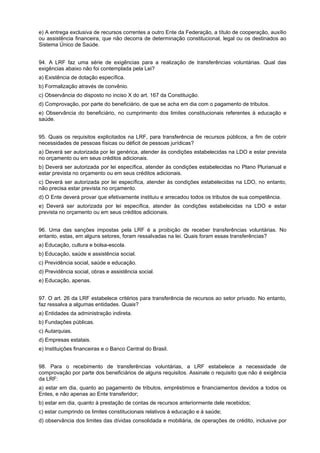 e) A entrega exclusiva de recursos correntes a outro Ente da Federação, a título de cooperação, auxílio
ou assistência financeira, que não decorra de determinação constitucional, legal ou os destinados ao
Sistema Único de Saúde.
94. A LRF faz uma série de exigências para a realização de transferências voluntárias. Qual das
exigências abaixo não foi contemplada pela Lei?
a) Existência de dotação específica.
b) Formalização através de convênio.
c) Observância do disposto no inciso X do art. 167 da Constituição.
d) Comprovação, por parte do beneficiário, de que se acha em dia com o pagamento de tributos.
e) Observância do beneficiário, no cumprimento dos limites constitucionais referentes à educação e
saúde.
95. Quais os requisitos explicitados na LRF, para transferência de recursos públicos, a fim de cobrir
necessidades de pessoas físicas ou déficit de pessoas jurídicas?
a) Deverá ser autorizada por lei genérica, atender às condições estabelecidas na LDO e estar prevista
no orçamento ou em seus créditos adicionais.
b) Deverá ser autorizada por lei específica, atender às condições estabelecidas no Plano Plurianual e
estar prevista no orçamento ou em seus créditos adicionais.
c) Deverá ser autorizada por lei específica, atender às condições estabelecidas na LDO, no entanto,
não precisa estar prevista no orçamento.
d) O Ente deverá provar que efetivamente instituiu e arrecadou todos os tributos de sua competência.
e) Deverá ser autorizada por lei específica, atender às condições estabelecidas na LDO e estar
prevista no orçamento ou em seus créditos adicionais.
96. Uma das sanções impostas pela LRF é a proibição de receber transferências voluntárias. No
entanto, estas, em alguns setores, foram ressalvadas na lei. Quais foram essas transferências?
a) Educação, cultura e bolsa-escola.
b) Educação, saúde e assistência social.
c) Previdência social, saúde e educação.
d) Previdência social, obras e assistência social.
e) Educação, apenas.
97. O art. 26 da LRF estabelece critérios para transferência de recursos ao setor privado. No entanto,
faz ressalva a algumas entidades. Quais?
a) Entidades da administração indireta.
b) Fundações públicas.
c) Autarquias.
d) Empresas estatais.
e) Instituições financeiras e o Banco Central do Brasil.
98. Para o recebimento de transferências voluntárias, a LRF estabelece a necessidade de
comprovação por parte dos beneficiários de alguns requisitos. Assinale o requisito que não é exigência
da LRF:
a) estar em dia, quanto ao pagamento de tributos, empréstimos e financiamentos devidos a todos os
Entes, e não apenas ao Ente transferidor;
b) estar em dia, quanto à prestação de contas de recursos anteriormente dele recebidos;
c) estar cumprindo os limites constitucionais relativos à educação e à saúde;
d) observância dos limites das dívidas consolidada e mobiliária, de operações de crédito, inclusive por

 
