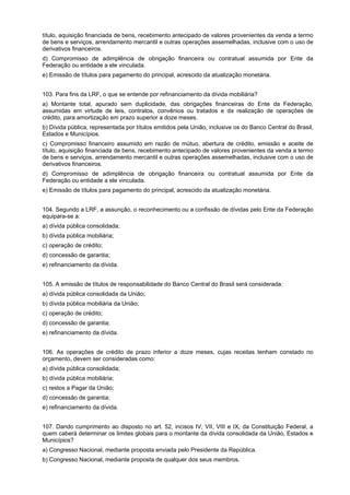 título, aquisição financiada de bens, recebimento antecipado de valores provenientes da venda a termo
de bens e serviços, arrendamento mercantil e outras operações assemelhadas, inclusive com o uso de
derivativos financeiros.
d) Compromisso de adimplência de obrigação financeira ou contratual assumida por Ente da
Federação ou entidade a ele vinculada.
e) Emissão de títulos para pagamento do principal, acrescido da atualização monetária.
103. Para fins da LRF, o que se entende por refinanciamento da dívida mobiliária?
a) Montante total, apurado sem duplicidade, das obrigações financeiras do Ente da Federação,
assumidas em virtude de leis, contratos, convênios ou tratados e da realização de operações de
crédito, para amortização em prazo superior a doze meses.
b) Dívida pública, representada por títulos emitidos pela União, inclusive os do Banco Central do Brasil,
Estados e Municípios.
c) Compromisso financeiro assumido em razão de mútuo, abertura de crédito, emissão e aceite de
título, aquisição financiada de bens, recebimento antecipado de valores provenientes da venda a termo
de bens e serviços, arrendamento mercantil e outras operações assemelhadas, inclusive com o uso de
derivativos financeiros.
d) Compromisso de adimplência de obrigação financeira ou contratual assumida por Ente da
Federação ou entidade a ele vinculada.
e) Emissão de títulos para pagamento do principal, acrescido da atualização monetária.
104. Segundo a LRF, a assunção, o reconhecimento ou a confissão de dívidas pelo Ente da Federação
equipara-se a:
a) dívida pública consolidada;
b) dívida pública mobiliária;
c) operação de crédito;
d) concessão de garantia;
e) refinanciamento da dívida.
105. A emissão de títulos de responsabilidade do Banco Central do Brasil será considerada:
a) dívida pública consolidada da União;
b) dívida pública mobiliária da União;
c) operação de crédito;
d) concessão de garantia;
e) refinanciamento da dívida.
106. As operações de crédito de prazo inferior a doze meses, cujas receitas tenham constado no
orçamento, devem ser consideradas como:
a) dívida pública consolidada;
b) dívida pública mobiliária;
c) restos a Pagar da União;
d) concessão de garantia;
e) refinanciamento da dívida.
107. Dando cumprimento ao disposto no art. 52, incisos IV, VII, VIII e IX, da Constituição Federal, a
quem caberá determinar os limites globais para o montante da dívida consolidada da União, Estados e
Municípios?
a) Congresso Nacional, mediante proposta enviada pelo Presidente da República.
b) Congresso Nacional, mediante proposta de qualquer dos seus membros.

 