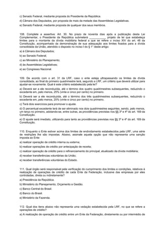 c) Senado Federal, mediante proposta do Presidente da República.
d) Câmara dos Deputados, por proposta de mais da metade das Assembleias Legislativas.
e) Senado Federal, mediante proposta de qualquer dos seus membros.
108. Complete a assertiva: Art. 30. No prazo de noventa dias após a publicação desta Lei
Complementar, o Presidente da República submeterá ___________ projeto de lei que estabeleça
limites para o montante da dívida mobiliária federal a que se refere o inciso XIV do art. 48 da
Constituição, acompanhado da demonstração de sua adequação aos limites fixados para a dívida
consolidada da União, atendido o disposto no inciso I do § 1° deste artigo:
a) à Câmara dos Deputados;
b) ao Senado Federal;
c) ao Ministério do Planejamento;
d) às Assembleias Legislativas;
e) ao Congresso Nacional.
109. De acordo com o art. 31 da LRF, caso o ente esteja ultrapassando os limites de dívida
consolidada, ao final do primeiro quadrimestre terá, segundo a LRF, um critério que deverá utilizar para
ajustar-se novamente. Qual é este critério estabelecido pela lei?
a) Deverá ser a ele reconduzida, até o término dos quatro quadrimestres subsequentes, reduzindo o
excedente em, pelo menos, 25% (vinte e cinco por cento) no primeiro.
b) Deverá ser a ele reconduzida, até o término dos três quadrimestres subsequentes, reduzindo o
excedente em, pelo menos, 25% (vinte e cinco por cento) no primeiro.
c) Terá dois exercícios para promover o ajuste.
d) O percentual excedente terá de ser eliminado nos dois quadrimestres seguintes, sendo, pelo menos,
um terço no primeiro, adotando-se, entre outras, as providências previstas nos §§ 3º e 4º do art. 169 da
Constituição.
e) O ajuste será imediato, utilizando para tanto as providências previstas nos §§ 3º e 4º do art. 169 da
Constituição.
110. Enquanto o Ente estiver acima dos limites de endividamento estabelecidos pela LRF, uma série
de restrições lhe são impostas. Abaixo, assinale aquela opção que não representa uma sanção
imposta ao Ente:
a) realizar operação de crédito interna ou externa;
b) realizar operações de crédito por antecipação de receita;
c) realizar operação de crédito para o refinanciamento do principal, atualizado da dívida mobiliária;
d) receber transferências voluntárias da União;
e) receber transferências voluntárias do Estado.
111. Qual órgão será responsável pela verificação do cumprimento dos limites e condições, relativos à
realização de operações de crédito de cada Ente da Federação, inclusive das empresas por eles
controladas, direta ou indiretamente?
a) Presidência da República.
b) Ministério do Planejamento, Orçamento e Gestão.
c) Banco Central do Brasil.
d) Banco do Brasil.
e) Ministério da Fazenda.
112. Qual dos itens abaixo não representa uma vedação estabelecida pela LRF, no que se refere a
operações de crédito?
a) A realização de operação de crédito entre um Ente da Federação, diretamente ou por intermédio de

 