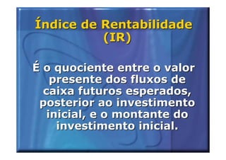 Índice de Rentabilidade
          (IR)

É o quociente entre o valor
    presente dos fluxos de
  caixa futuros esperados,
 posterior ao investimento
   inicial, e o montante do
     investimento inicial.
 