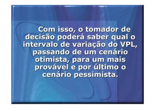 Com isso, o tomador de
 decisão poderá saber qual o
intervalo de variação do VPL,
   passando de um cenário
   otimista, para um mais
   provável e por último o
     cenário pessimista.
 