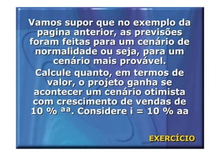 Vamos supor que no exemplo da
  pagina anterior, as previsões
foram feitas para um cenário de
 normalidade ou seja, para um
     cenário mais provável.
 Calcule quanto, em termos de
    valor, o projeto ganha se
 acontecer um cenário otimista
 com crescimento de vendas de
10 % ªª. Considere i = 10 % aa


                      EXERCÍCIO
                      EXERCÍCIO
 