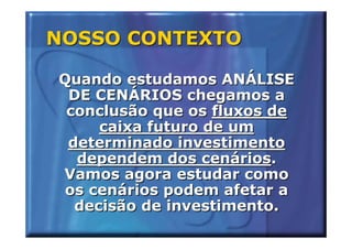 NOSSO CONTEXTO

Quando estudamos ANÁLISE
 DE CENÁRIOS chegamos a
 conclusão que os fluxos de
     caixa futuro de um
 determinado investimento
  dependem dos cenários.
Vamos agora estudar como
 os cenários podem afetar a
  decisão de investimento.
 