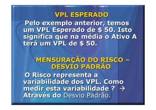 VPL ESPERADO
 Pelo exemplo anterior, temos
um VPL Esperado de $ 50. Isto
significa que na média o Ativo A
terá um VPL de $ 50.

    MENSURAÇÃO DO RISCO –
         DESVIO PADRÃO
O Risco representa a
variabilidade dos VPL. Como
medir esta variabilidade ?
Através do Desvio Padrão.
 