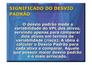 SIGNIFICADO DO DESVIO
PADRÃO

     O desvio padrão mede a
 variabilidade do VPL dos ativos,
 servindo apenas para comparar
    dois ativos em termos de
  variabilidade (risco). A idéia é
  calcular o Desvio Padrão para
  cada ativo e comparar. Aquele
 que possuir maior desvio padrão
       é o mais arriscado.
 