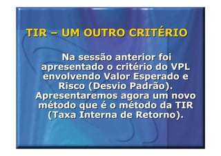 TIR – UM OUTRO CRITÉRIO

      Na sessão anterior foi
  apresentado o critério do VPL
  envolvendo Valor Esperado e
     Risco (Desvio Padrão).
 Apresentaremos agora um novo
 método que é o método da TIR
   (Taxa Interna de Retorno).
 
