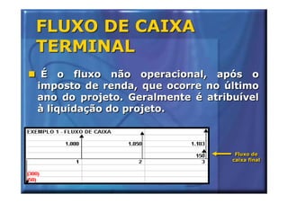 FLUXO DE CAIXA
TERMINAL
 É o fluxo não operacional, após o
imposto de renda, que ocorre no último
ano do projeto. Geralmente é atribuível
à liquidação do projeto.



                                   Fluxo de
                                   Fluxo de
                                  caixa final
                                  caixa final
 