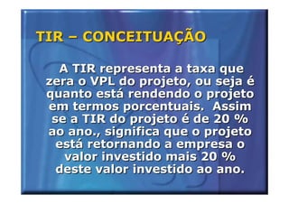 TIR – CONCEITUAÇÃO

   A TIR representa a taxa que
 zera o VPL do projeto, ou seja é
 quanto está rendendo o projeto
 em termos porcentuais. Assim
  se a TIR do projeto é de 20 %
 ao ano., significa que o projeto
   está retornando a empresa o
    valor investido mais 20 %
   deste valor investido ao ano.
 