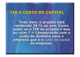 TIR X CUSTO DE CAPITAL

    Tudo bem, o projeto está
  rendendo 20 % ao ano. Como
 saber se a TIR do projeto é boa
 ou ruim ?    Comparando com o
     custo do dinheiro para a
 empresa que é o custo de capital
           da empresa.
 