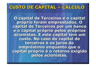 CUSTO DE CAPITAL – CÁLCULO

  O capital de Terceiros e o capital
   próprio foram emprestados. O
 capital de Terceiros por um banco
  e o capital próprio pelos próprios
  acionistas. E este capital tem um
     custo. No caso do capital de
        terceiros é os juros do
     empréstimo enquanto que o
 capital próprio é o retorno exigido
           pelos acionistas.
 