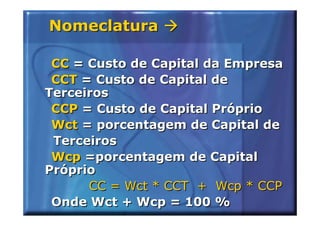 Nomeclatura

 CC = Custo de Capital da Empresa
 CCT = Custo de Capital de
Terceiros
 CCP = Custo de Capital Próprio
 Wct = porcentagem de Capital de
 Terceiros
 Wcp =porcentagem de Capital
Próprio
      CC = Wct * CCT + Wcp * CCP
 Onde Wct + Wcp = 100 %
 