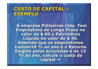 CUSTO DE CAPITAL –
EXEMPLO

 A empresa Palmeiras Ltda. Tem
 Empréstimo de Longo Prazo no
   valor de $ 60 e Patrimônio
    Liquido no valor de $ 40.
  Sabendo que os empréstimos
custam10 % ao ano e o Retorno
Exigido pelos acionistas é de 15
  % ao ano, calcule o custo de
            capital
 