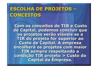 ESCOLHA DE PROJETOS –
CONCEITOS

 Com os conceitos de TIR e Custo
 de Capital, podemos concluir que
  os projetos serão viáveis se a
  TIR do projeto for superior ao
   Custo de Capital. A empresa
 encolherá os projetos com maior
    TIR sempre respeitando a
 condição TIR projeto > Custo do
       Capital da Empresa.
 
