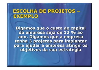 ESCOLHA DE PROJETOS –
EXEMPLO

 Digamos que o custo de capital
  da empresa seja de 12 % ao
  ano. Digamos que a empresa
tenha 3 projetos para implantar
para ajudar a empresa atingir os
   objetivos da sua estratégia
 