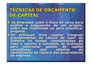 TÉCNICAS DE ORÇAMENTO
DE CAPITAL
 As empresas usam o fluxo de caixa para
análise e julgamento de um projeto,
sobre sua viabilidade ou para classificar
projetos.
Os enfoques mais usados integram
procedimentos de cálculo do valor do
dinheiro no tempo, considerações de
risco e retorno e conceitos de avaliação
para   selecionar   gastos   de   capital
compatíveis      com     objetivo      da
maximização da riqueza dos proprietários
da empresa.
 