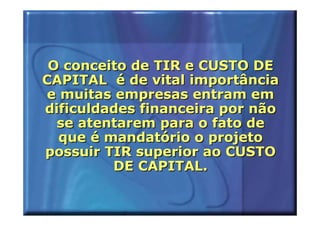 O conceito de TIR e CUSTO DE
CAPITAL é de vital importância
e muitas empresas entram em
dificuldades financeira por não
  se atentarem para o fato de
  que é mandatório o projeto
possuir TIR superior ao CUSTO
         DE CAPITAL.
 