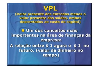 VPL
  (Valor presente das entradas menos o
    valor presente das saídas, ambos
    descontados ao custo de capital)

       Um dos conceitos mais
importantes na área de finanças da
              empresa:
A relação entre $ 1 agora e $ 1 no
    futuro. (valor de dinheiro no
               tempo)
 