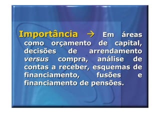 Importância          Em áreas
como orçamento de capital,
decisões   de    arrendamento
versus compra, análise de
contas a receber, esquemas de
financiamento,     fusões   e
financiamento de pensões.
 