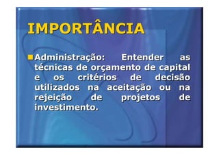 IMPORTÂNCIA
Administração:      Entender    as
técnicas de orçamento de capital
e    os   critérios   de   decisão
utilizados na aceitação ou na
rejeição     de     projetos    de
investimento.
 
