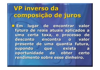 VP inverso da
composição de juros
 Em lugar de encontrar valor
futuro de reais atuais aplicados a
uma certa taxa, o processo de
desconto    encontra    o    valor
presente de uma quantia futura,
supondo      que      exista     a
oportunidade    de   obter   certo
rendimento sobre esse dinheiro.
 