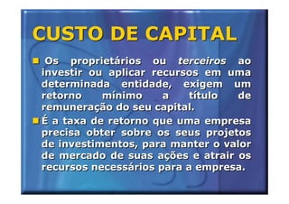 CUSTO DE CAPITAL
 Os proprietários ou terceiros ao
investir ou aplicar recursos em uma
determinada entidade, exigem um
retorno    mínimo     a    título de
remuneração do seu capital.
É a taxa de retorno que uma empresa
precisa obter sobre os seus projetos
de investimentos, para manter o valor
de mercado de suas ações e atrair os
recursos necessários para a empresa.
 