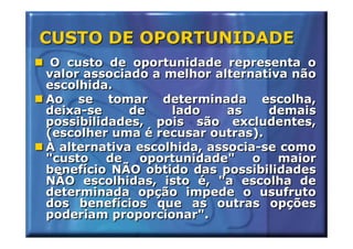 CUSTO DE OPORTUNIDADE
 O custo de oportunidade representa o
valor associado a melhor alternativa não
escolhida.
Ao se tomar determinada escolha,
deixa-se     de    lado     as    demais
possibilidades, pois são excludentes,
(escolher uma é recusar outras).
À alternativa escolhida, associa-se como
"custo de oportunidade" o maior
benefício NÃO obtido das possibilidades
NÃO escolhidas, isto é, "a escolha de
determinada opção impede o usufruto
dos benefícios que as outras opções
poderiam proporcionar".
 
