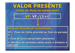 VALOR PRESENTE
      (Valor do fluxo no tempo zero)
                                  n
                                  n
              VP: VFn/(1+i)
                    n




VP: Valor Presente do Investimento
VFn : Fluxo de Caixa previsto no final do período
   n
n.
i: Taxa de Juros apropriada (desconto)
n: Número de períodos pelos quais o dinheiro é
aplicado
 