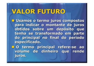 VALOR FUTURO
 Usamos o termo juros compostos
para indicar o montante de juros
obtidos sobre um depósito que
tenha se transformado em parte
do principal no final do período
especificado.
 O termo principal refere-se ao
volume de dinheiro que rende
juros.
 