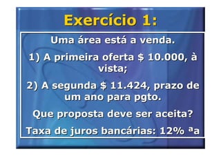 Exercício 1:
    Uma área está a venda.
1) A primeira oferta $ 10.000, à
             vista;
2) A segunda $ 11.424, prazo de
       um ano para pgto.
 Que proposta deve ser aceita?
Taxa de juros bancárias: 12% ªa
 