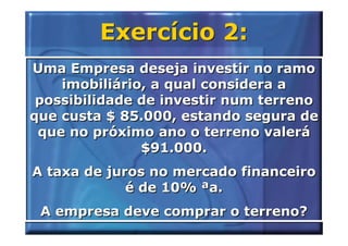 Exercício 2:
Uma Empresa deseja investir no ramo
    imobiliário, a qual considera a
 possibilidade de investir num terreno
que custa $ 85.000, estando segura de
 que no próximo ano o terreno valerá
               $91.000.
A taxa de juros no mercado financeiro
             é de 10% ªa.
 A empresa deve comprar o terreno?
 