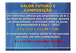 VALOR FUTURO E
          COMPOSIÇÃO
Um indivíduo obteve um empréstimo de $ 1.
Ao final do primeiro ano, o tomador deveria
 ao emprestador, o principal mais os juros
       do empréstimo à taxa i : (9%)
       $ 1 x (1+i) = 1 x 1,09 = 1,09
O emprestador resolve deixá-lo no mercado
     por mais um ano (composição)
     $ 1 x (1+i)² = 1x(1,09)²=1.1881
 
