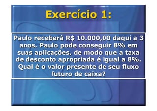 Exercício 1:

Paulo receberá R$ 10.000,00 daqui a 3
  anos. Paulo pode conseguir 8% em
 suas aplicações, de modo que a taxa
 de desconto apropriada é igual a 8%.
  Qual é o valor presente de seu fluxo
            futuro de caixa?
 