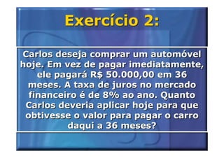 Exercício 2:

Carlos deseja comprar um automóvel
hoje. Em vez de pagar imediatamente,
    ele pagará R$ 50.000,00 em 36
 meses. A taxa de juros no mercado
  financeiro é de 8% ao ano. Quanto
 Carlos deveria aplicar hoje para que
 obtivesse o valor para pagar o carro
          daqui a 36 meses?
 