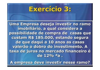 Exercício 3:

Uma Empresa deseja investir no ramo
    imobiliário, a qual considera a
possibilidade de compra de casas que
 custam R$ 185.000, estando segura
   de que daqui a 10 anos as casas
  valerão o dobro do investimento. A
taxa de juros no mercado financeiro é
             de 12% ªa .
A empresa deve investir nesse ramo?
 
