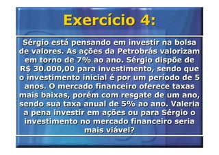 Exercício 4:
 Sérgio está pensando em investir na bolsa
de valores. As ações da Petrobrás valorizam
 em torno de 7% ao ano. Sérgio dispõe de
R$ 30.000,00 para investimento, sendo que
o investimento inicial é por um período de 5
 anos. O mercado financeiro oferece taxas
mais baixas, porém com resgate de um ano,
sendo sua taxa anual de 5% ao ano. Valeria
 a pena investir em ações ou para Sérgio o
 investimento no mercado financeiro seria
                mais viável?
 