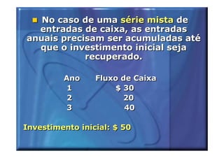 No caso de uma série mista de
  entradas de caixa, as entradas
anuais precisam ser acumuladas até
  que o investimento inicial seja
            recuperado.

         Ano     Fluxo de Caixa
          1          $ 30
          2            20
          3             40

Investimento inicial: $ 50
 