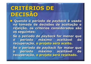CRITÉRIOS DE
DECISÃO
   Quando o período de payback é usado
  na tomada de decisões de aceitação e
  rejeição, os critérios considerados são
  os seguintes:
- Se o período de payback for menor que
  o   período    máximo     aceitável   de
  recuperação, o projeto será aceito.
- Se o período de payback for maior que
  o   período    máximo     aceitável   de
  recuperação, o projeto será rejeitado.
 