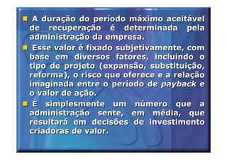 A duração do período máximo aceitável
de recuperação é determinada pela
administração da empresa.
 Esse valor é fixado subjetivamente, com
base em diversos fatores, incluindo o
tipo de projeto (expansão, substituição,
reforma), o risco que oferece e a relação
imaginada entre o período de payback e
o valor de ação.
 É simplesmente um número que a
administração sente, em média, que
resultará em decisões de investimento
criadoras de valor.
 
